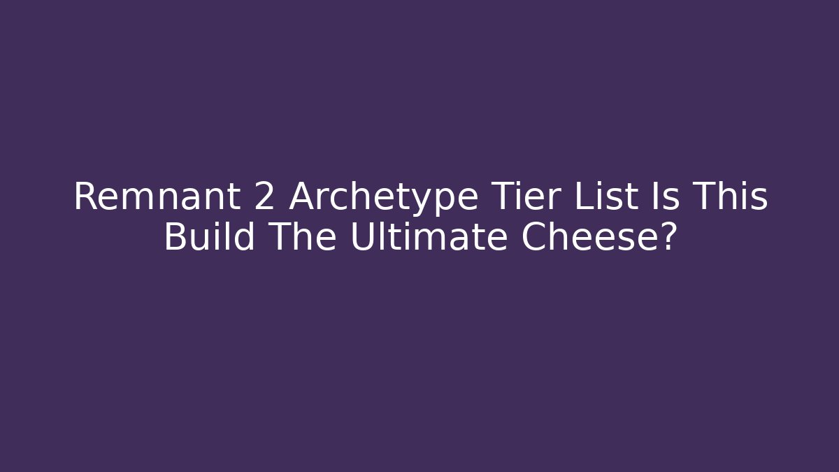 Remnant 2 Archetype Tier List Is This Build The Ultimate Cheese?