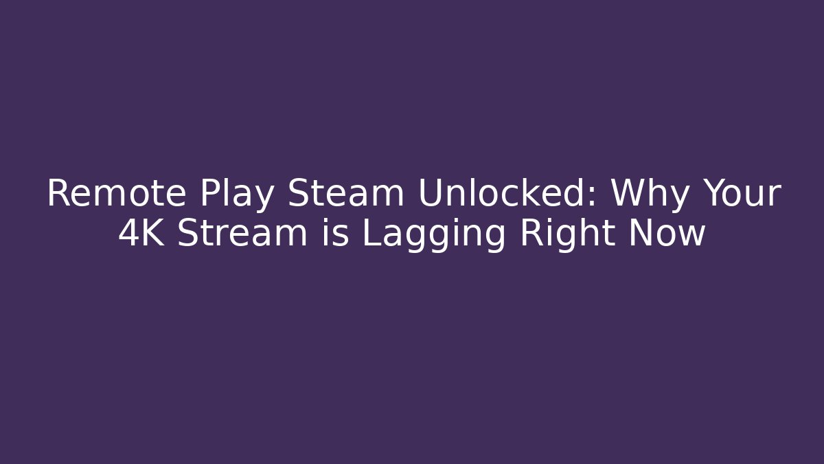 Remote Play Steam Unlocked: Why Your 4K Stream is Lagging Right Now