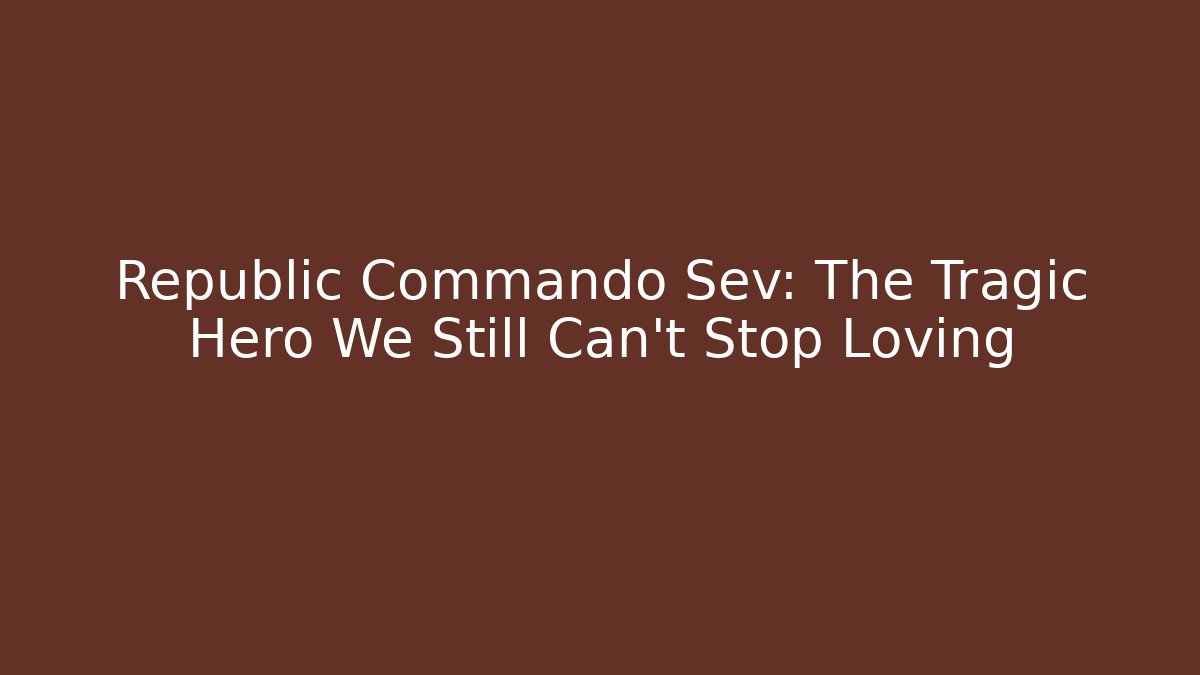 Republic Commando Sev: The Tragic Hero We Still Can’t Stop Loving