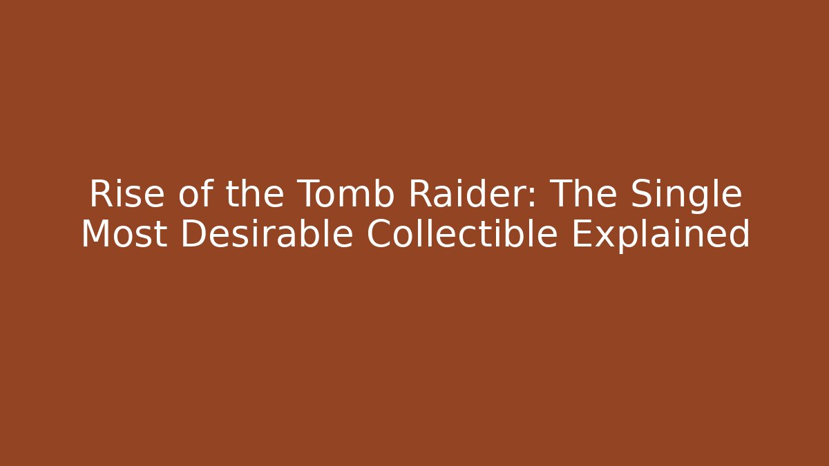 Rise of the Tomb Raider: The Single Most Desirable Collectible Explained