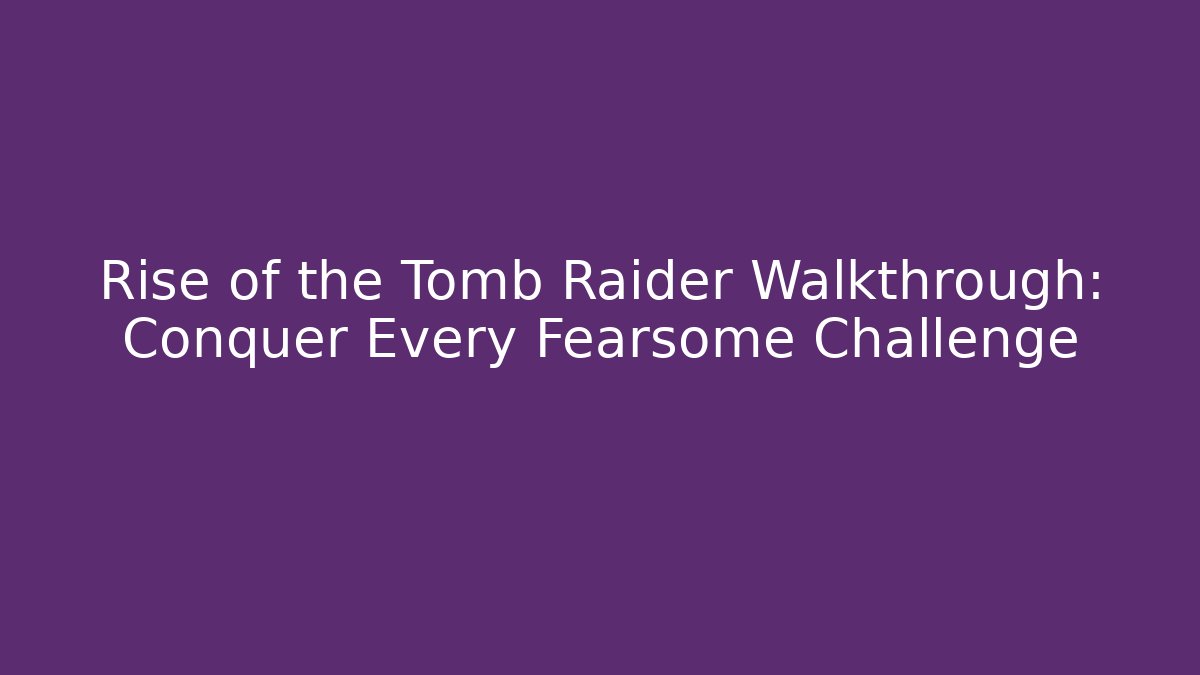 Rise of the Tomb Raider Walkthrough: Conquer Every Fearsome Challenge