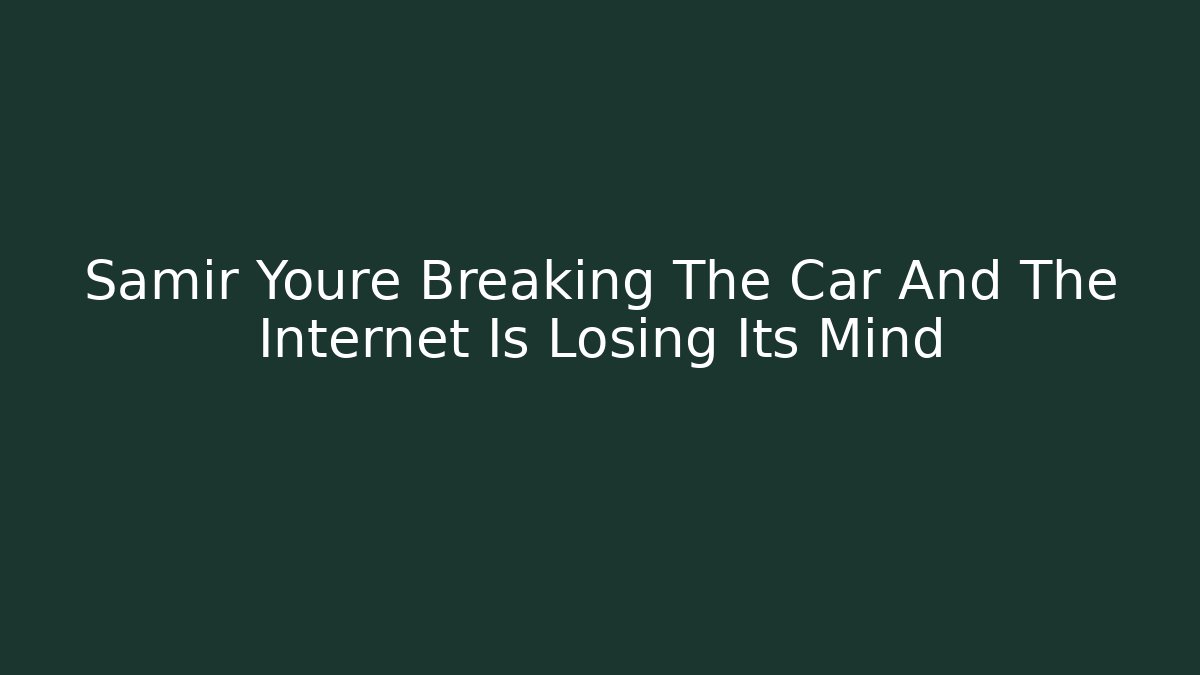 Samir Youre Breaking The Car And The Internet Is Losing Its Mind
