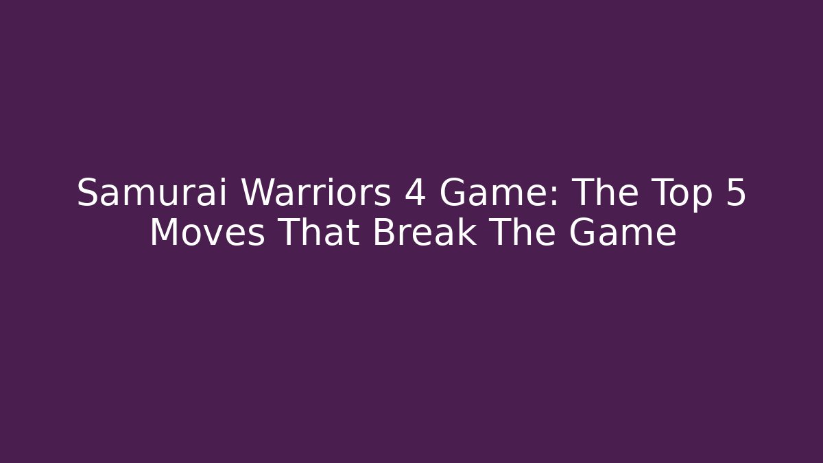 Samurai Warriors 4 Game: The Top 5 Moves That Break The Game