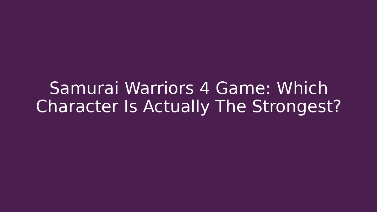 Samurai Warriors 4 Game: Which Character Is Actually The Strongest?