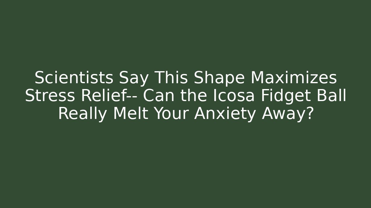 Scientists Say This Shape Maximizes Stress Relief— Can the Icosa Fidget Ball Really Melt Your Anxiety Away?