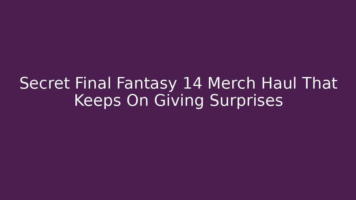 Secret Final Fantasy 14 Merch Haul That Keeps On Giving Surprises