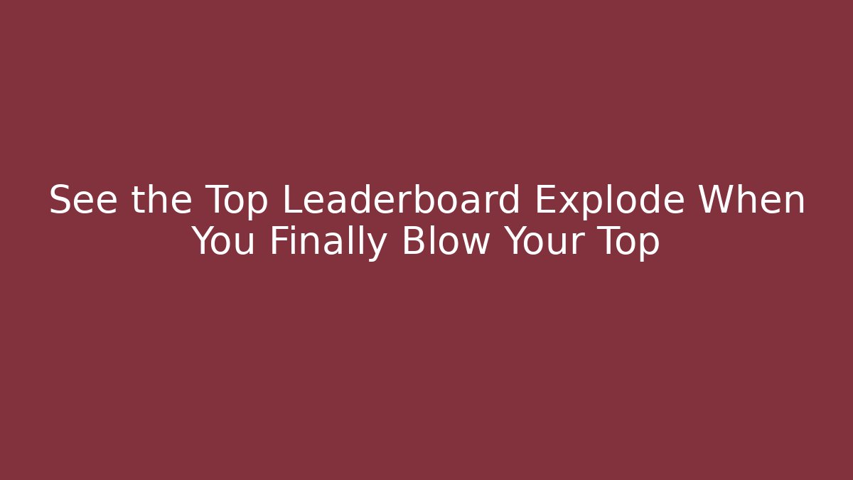 See the Top Leaderboard Explode When You Finally Blow Your Top