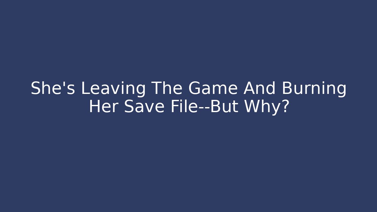 She's Leaving The Game And Burning Her Save File—But Why?