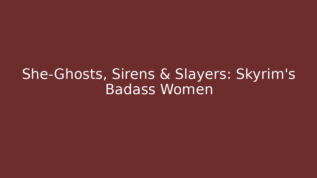 She-Ghosts, Sirens & Slayers: Skyrim's Badass Women