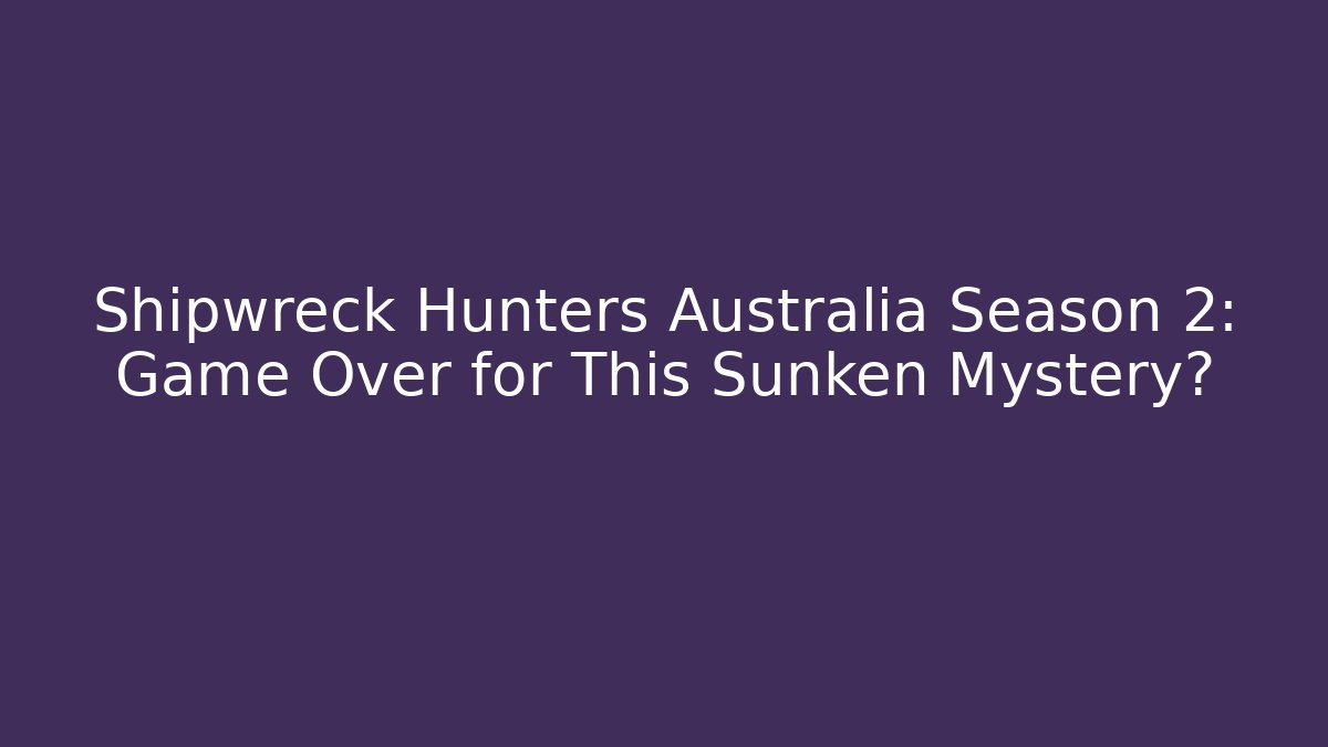 Shipwreck Hunters Australia Season 2: Game Over for This Sunken Mystery?