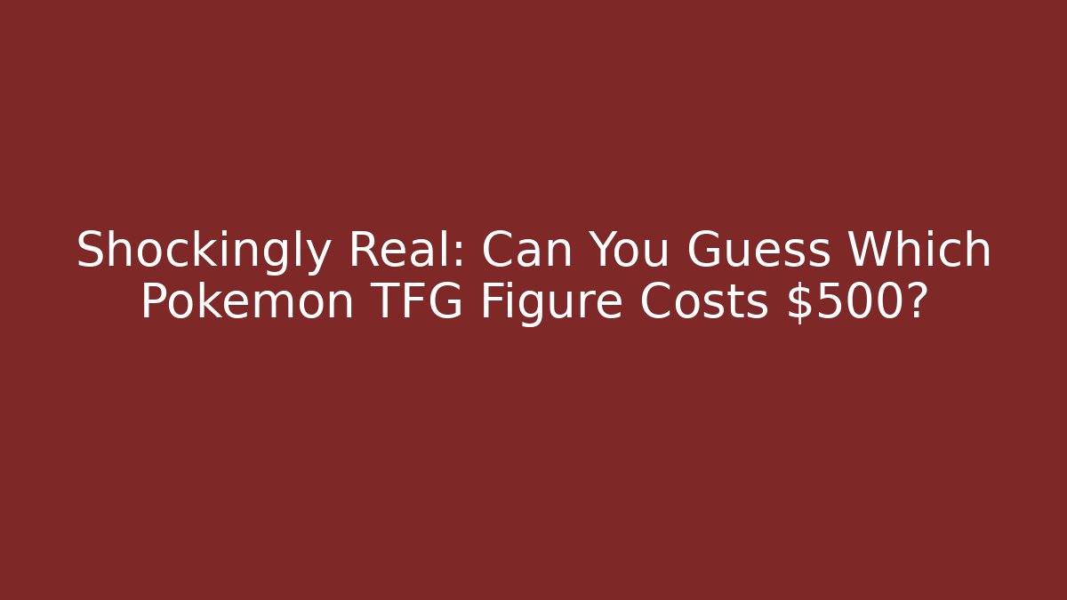 Shockingly Real: Can You Guess Which Pokemon TFG Figure Costs $500?