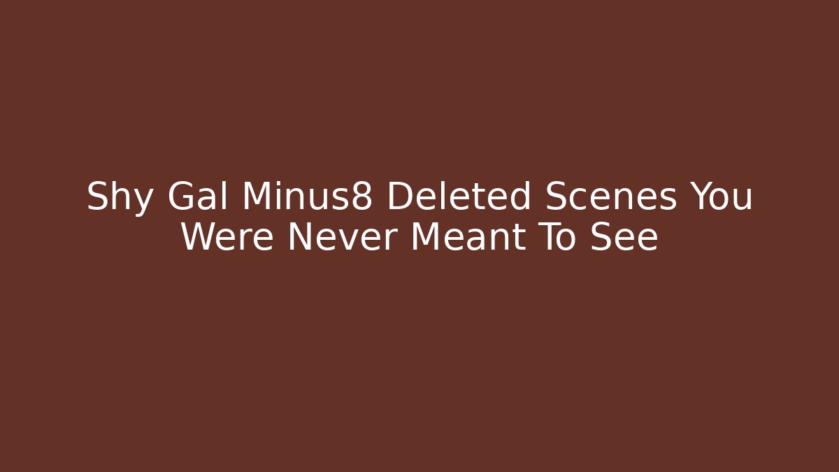 Shy Gal Minus8 Deleted Scenes You Were Never Meant To See