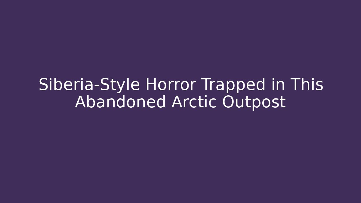 Siberia-Style Horror Trapped in This Abandoned Arctic Outpost