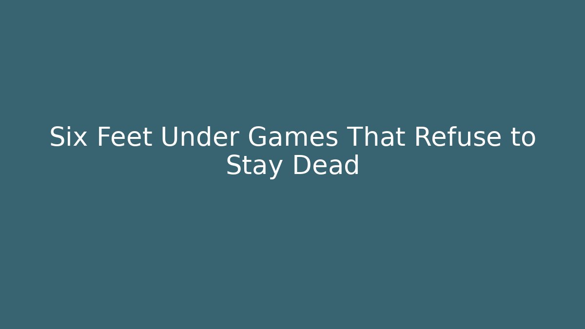 Six Feet Under Games That Refuse to Stay Dead