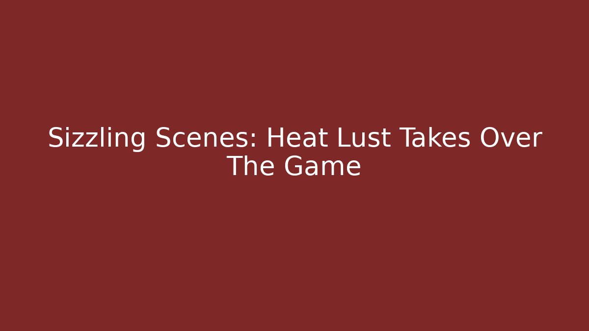 Sizzling Scenes: Heat Lust Takes Over The Game