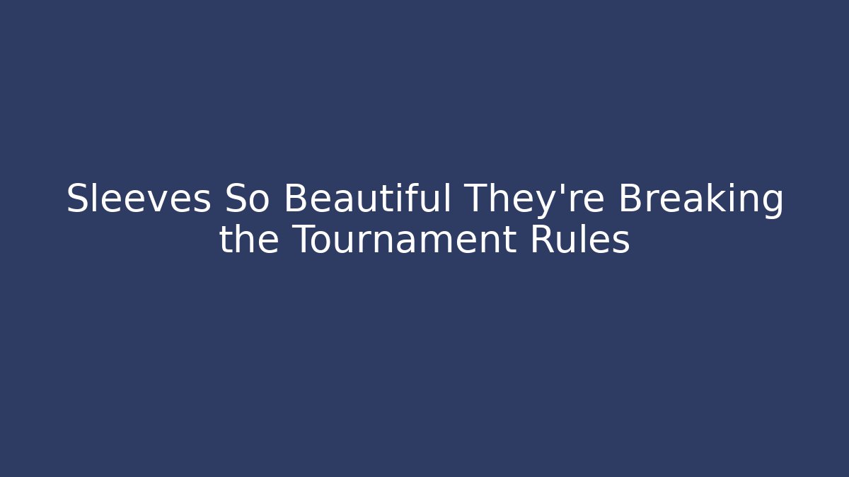 Sleeves So Beautiful They're Breaking the Tournament Rules