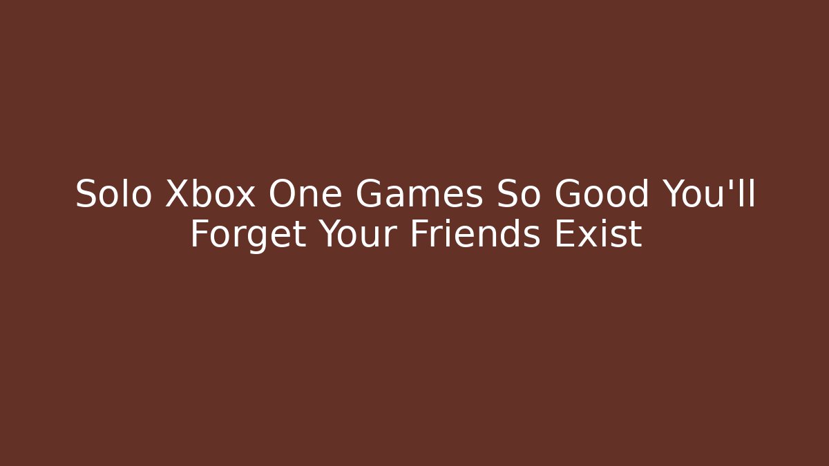 Solo Xbox One Games So Good You’ll Forget Your Friends Exist