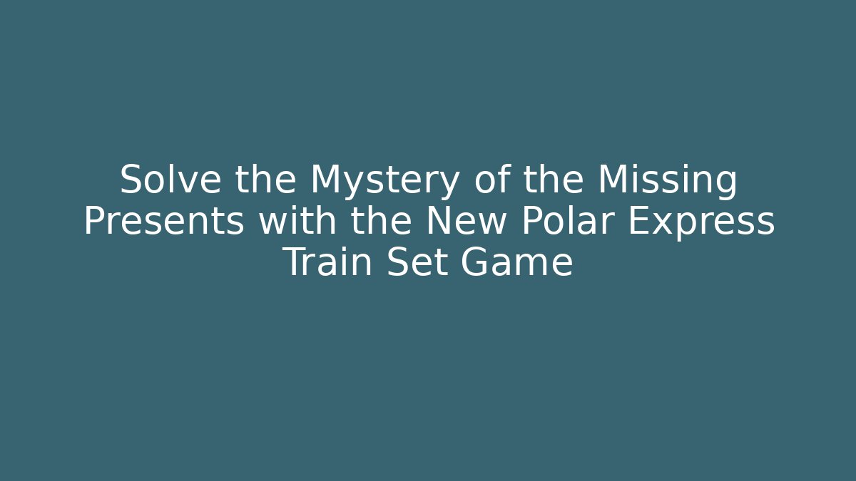 Solve the Mystery of the Missing Presents with the New Polar Express Train Set Game - Critter Realm