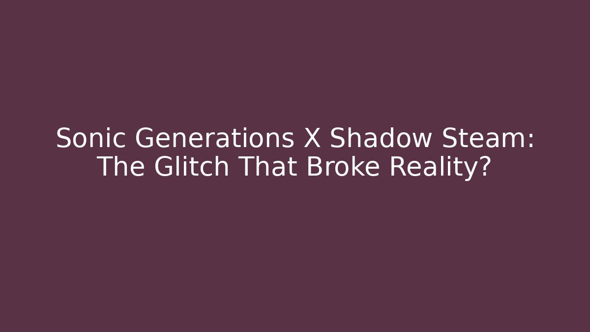 Sonic Generations X Shadow Steam: The Glitch That Broke Reality?