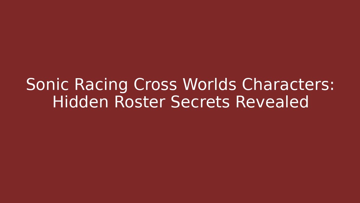 Sonic Racing Cross Worlds Characters: Hidden Roster Secrets Revealed