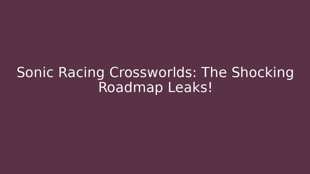 Sonic Racing Crossworlds: The Shocking Roadmap Leaks!