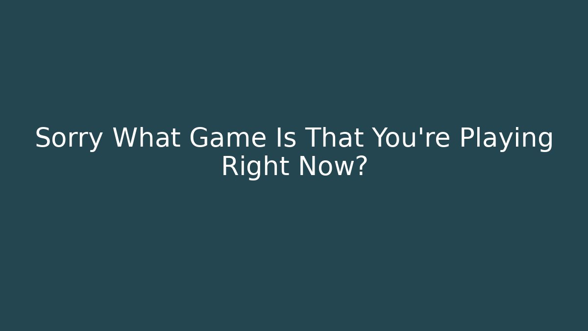Sorry What Game Is That You're Playing Right Now?