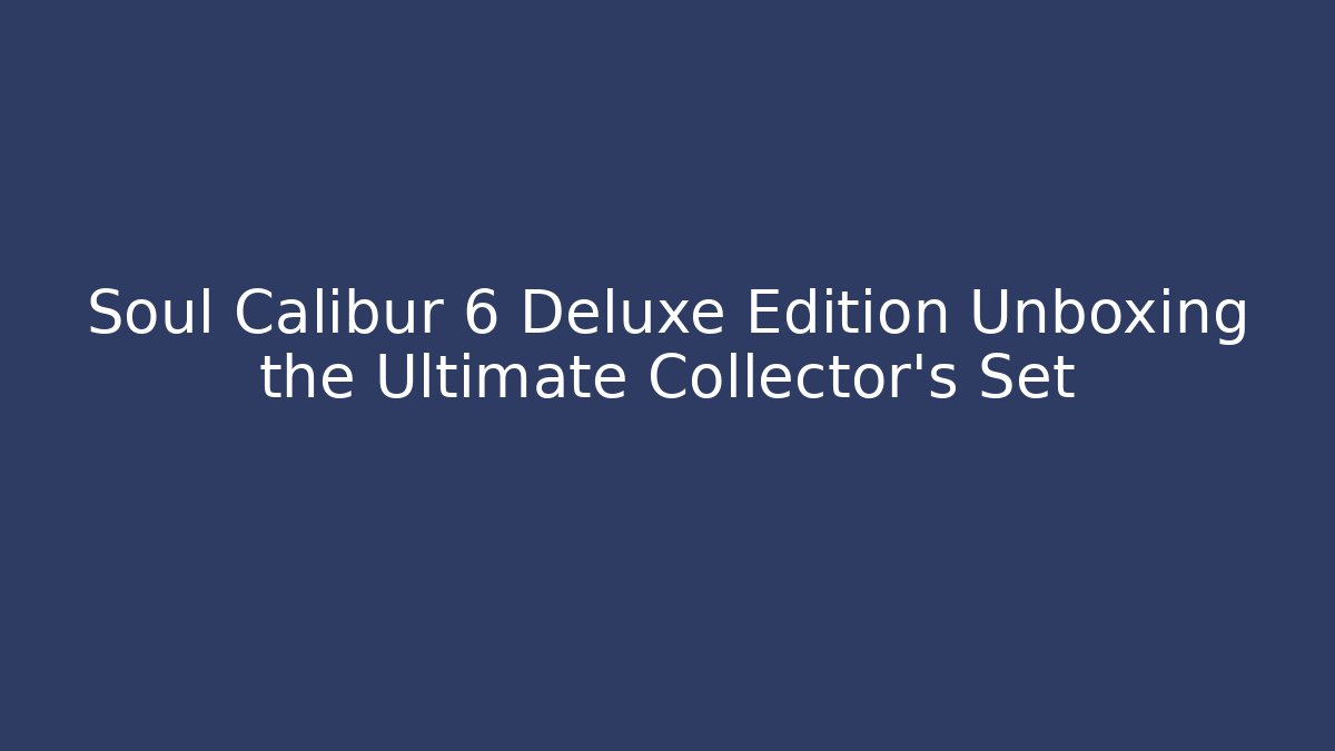 Soul Calibur 6 Deluxe Edition Unboxing the Ultimate Collector's Set