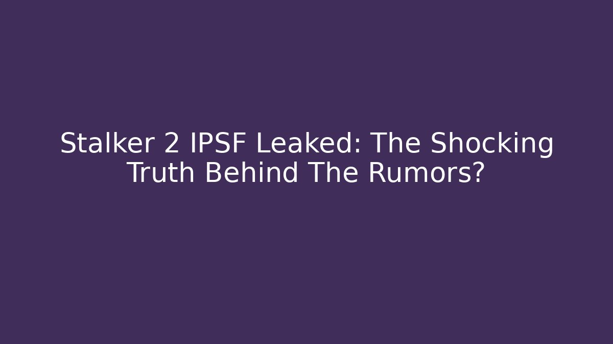 Stalker 2 IPSF Leaked: The Shocking Truth Behind The Rumors?
