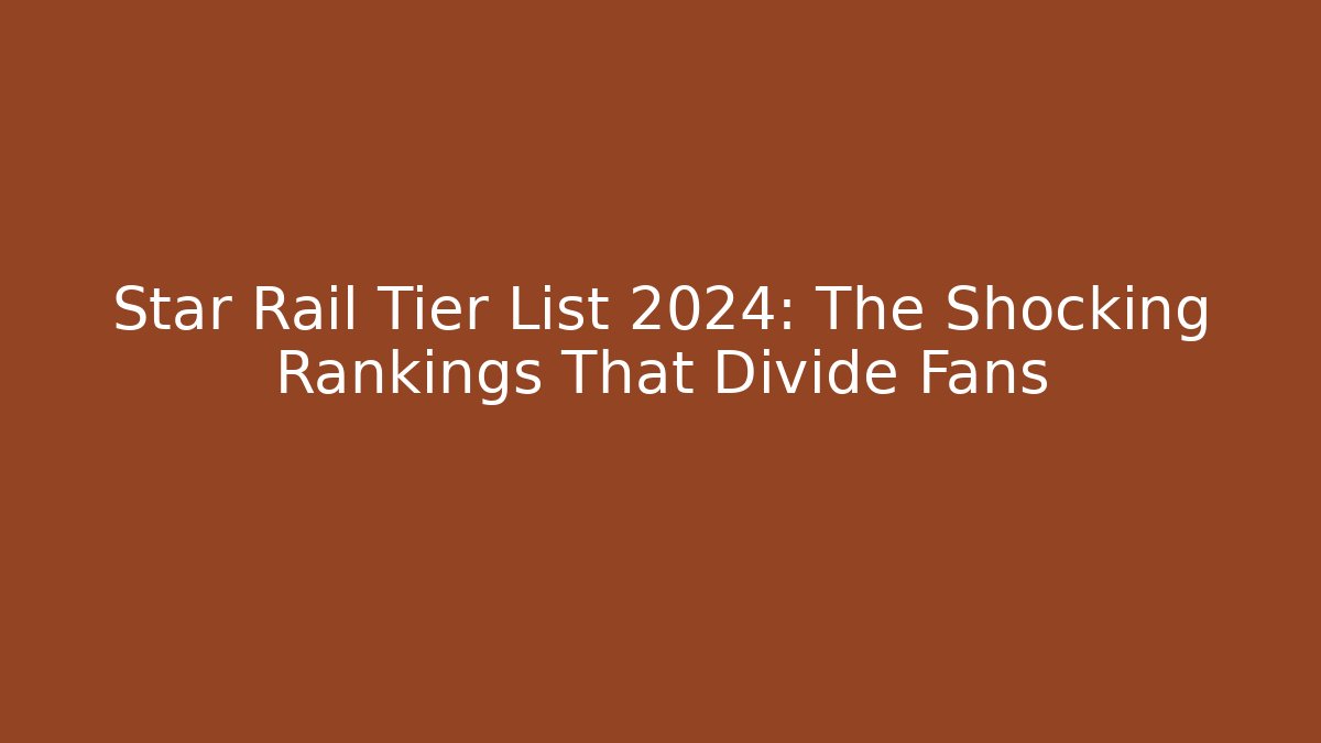 Star Rail Tier List 2024: The Shocking Rankings That Divide Fans
