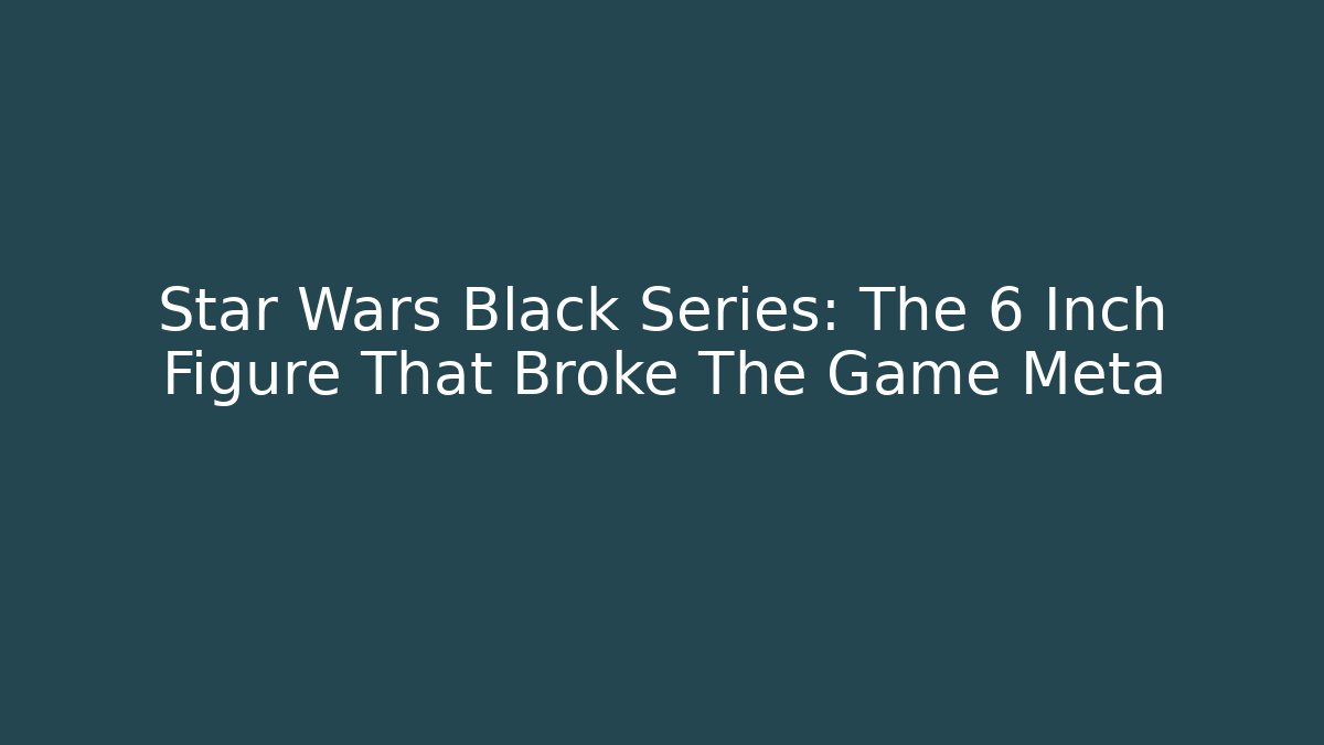 Star Wars Black Series: The 6 Inch Figure That Broke The Game Meta
