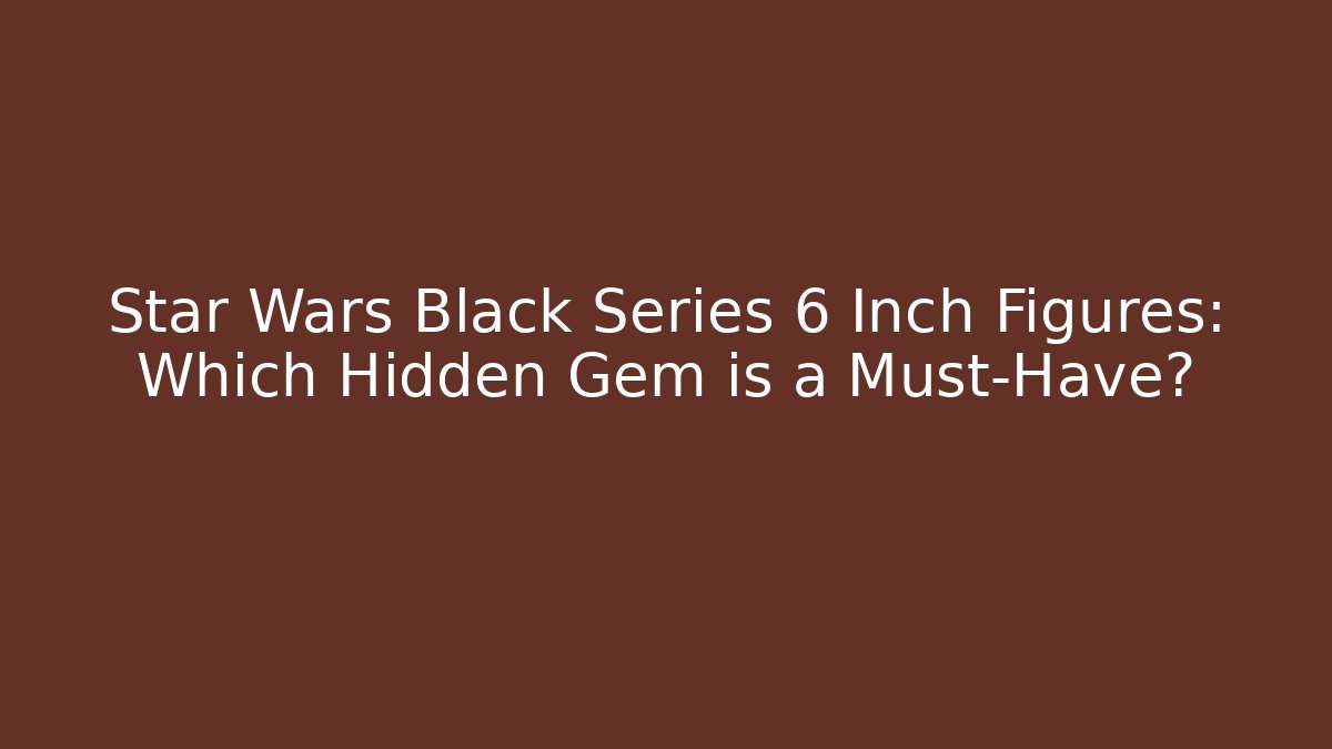 Star Wars Black Series 6 Inch Figures: Which Hidden Gem is a Must-Have?