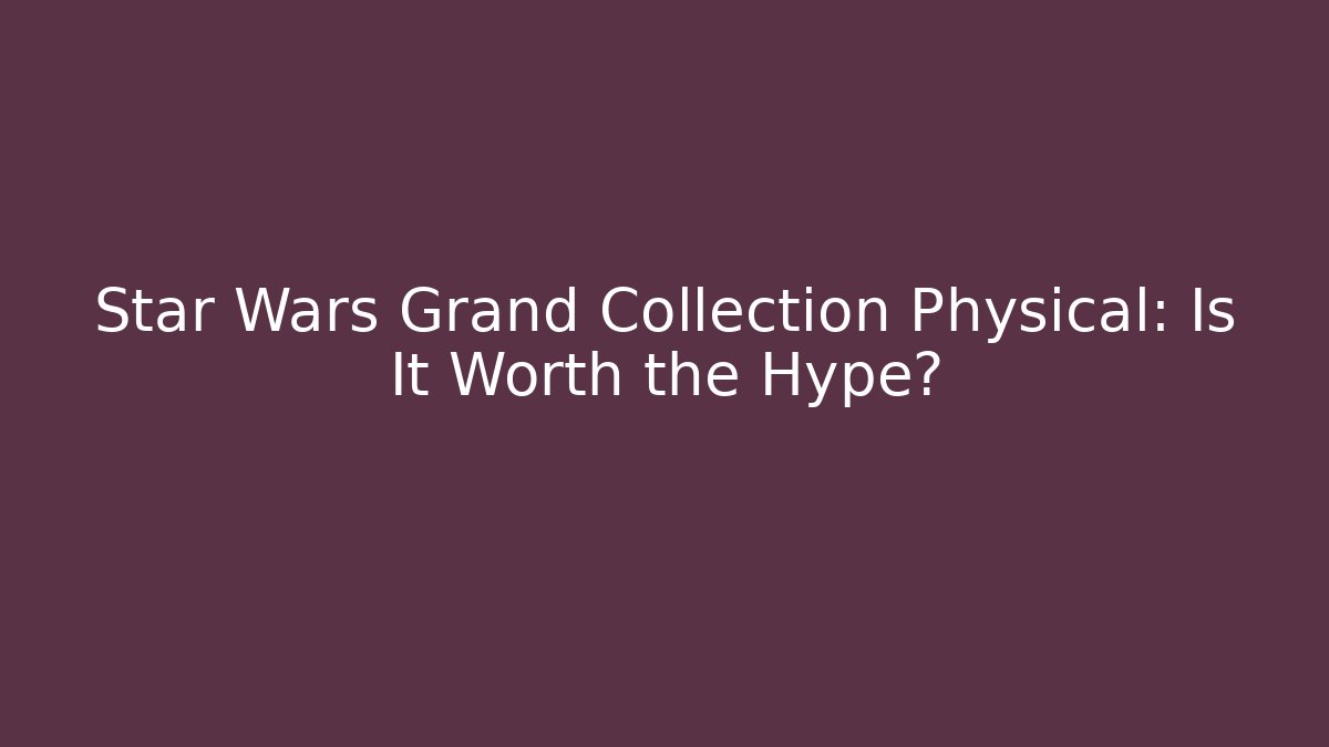 Star Wars Grand Collection Physical: Is It Worth the Hype?