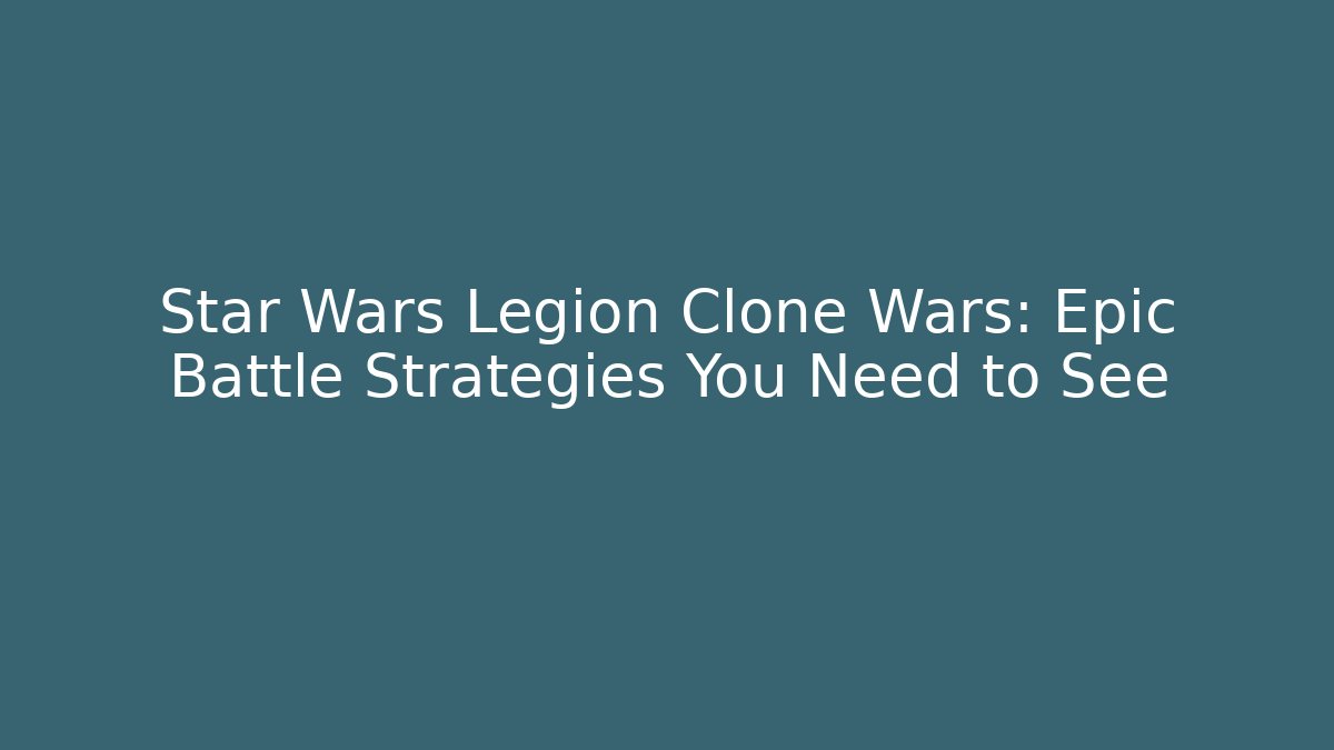 Star Wars Legion Clone Wars: Epic Battle Strategies You Need to See