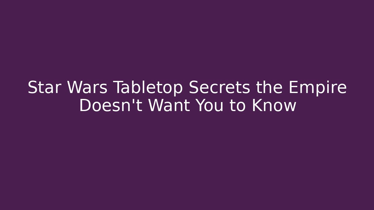 Star Wars Tabletop Secrets the Empire Doesn't Want You to Know