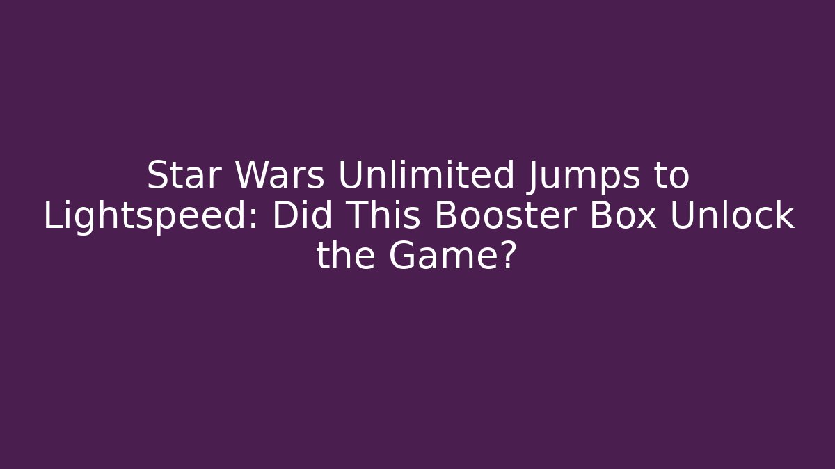 Star Wars Unlimited Jumps to Lightspeed: Did This Booster Box Unlock the Game?