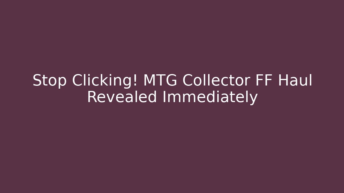 Stop Clicking! MTG Collector FF Haul Revealed Immediately