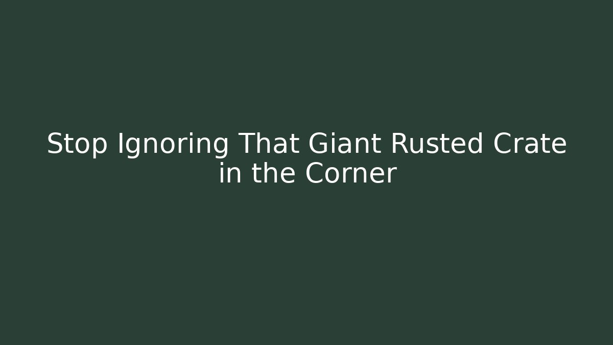 Stop Ignoring That Giant Rusted Crate in the Corner