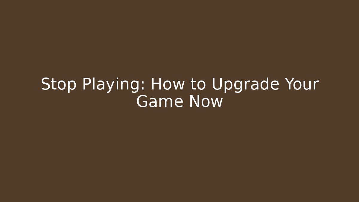 Stop Playing: How to Upgrade Your Game Now