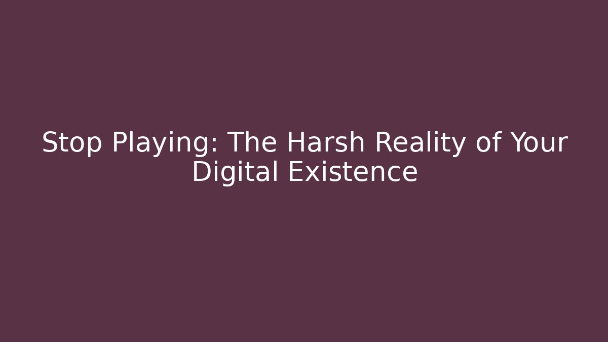 Stop Playing: The Harsh Reality of Your Digital Existence