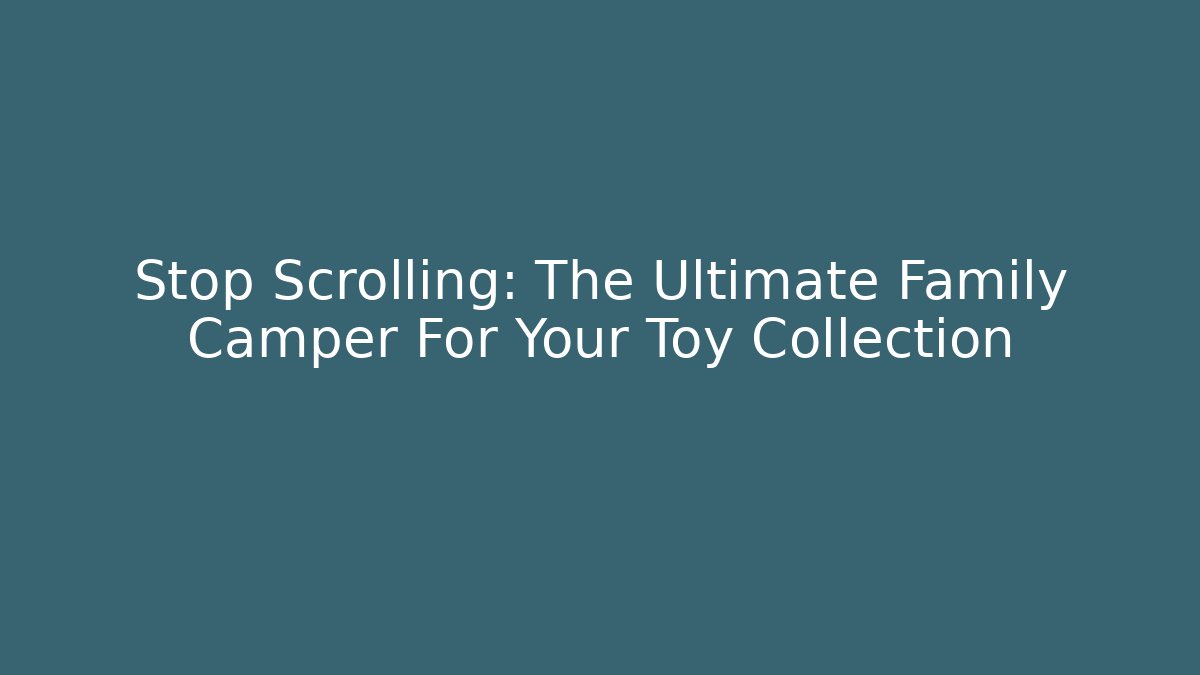 Stop Scrolling: The Ultimate Family Camper For Your Toy Collection