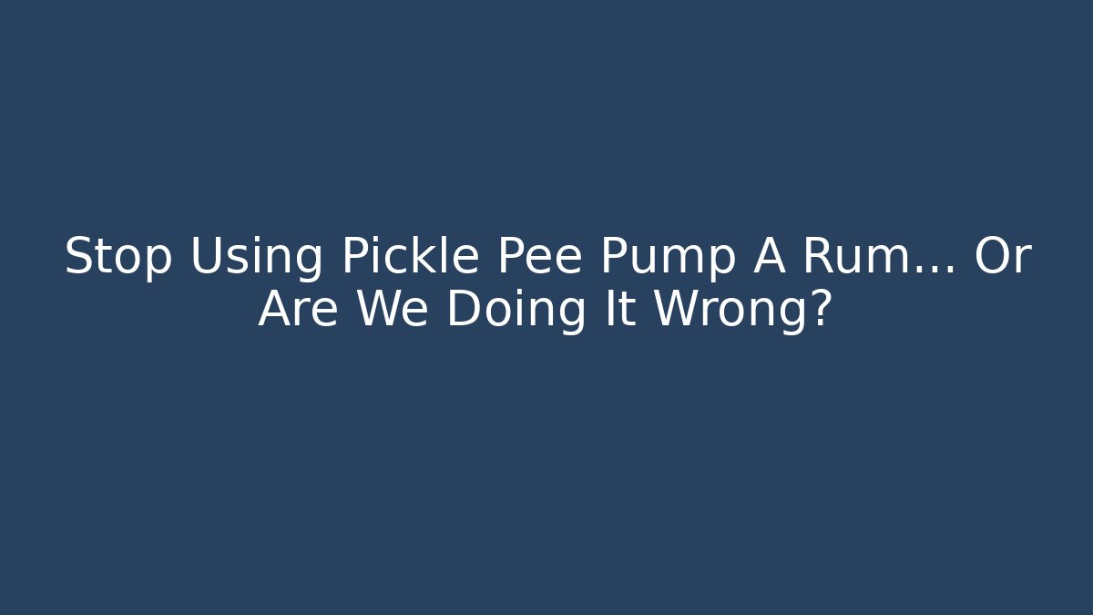 Stop Using Pickle Pee Pump A Rum… Or Are We Doing It Wrong?
