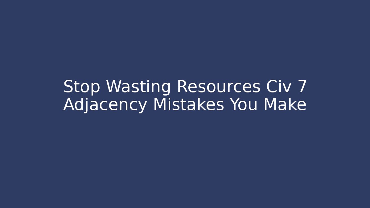 Stop Wasting Resources Civ 7 Adjacency Mistakes You Make