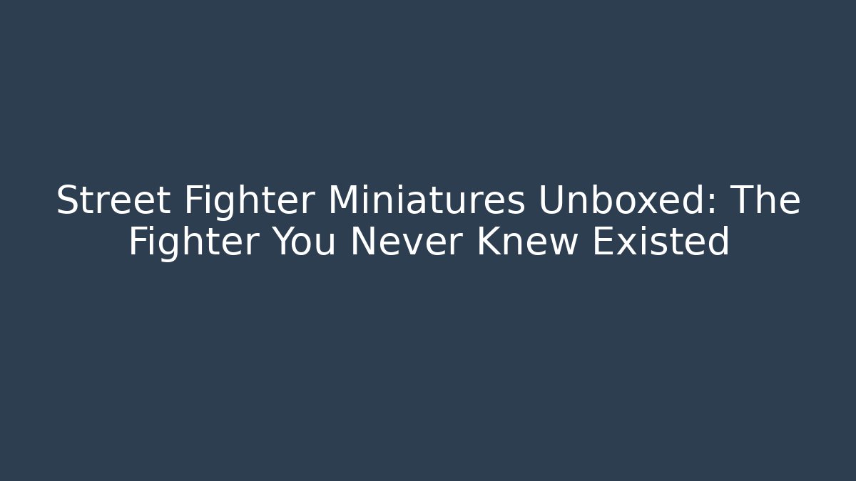 Street Fighter Miniatures Unboxed: The Fighter You Never Knew Existed