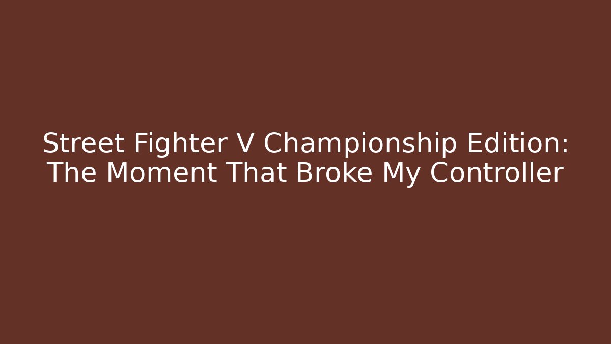 Street Fighter V Championship Edition: The Moment That Broke My Controller
