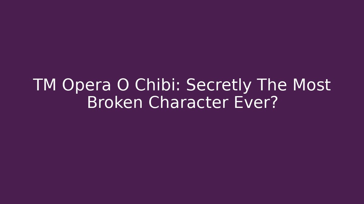 TM Opera O Chibi: Secretly The Most Broken Character Ever?