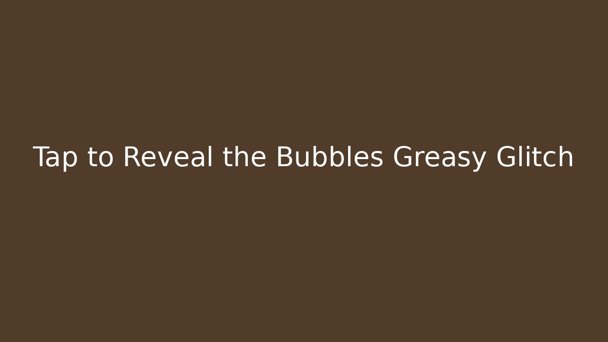 Tap to Reveal the Bubbles Greasy Glitch