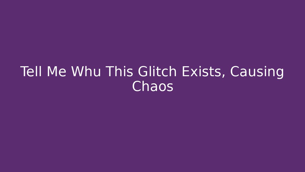 Tell Me Whu This Glitch Exists, Causing Chaos
