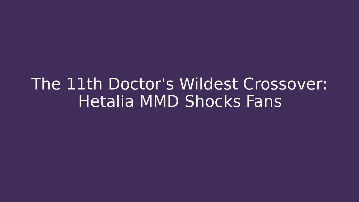 The 11th Doctor's Wildest Crossover: Hetalia MMD Shocks Fans