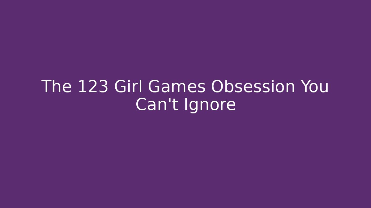 The 123 Girl Games Obsession You Can't Ignore