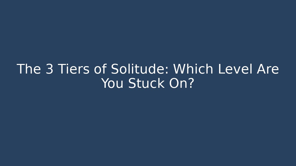 The 3 Tiers of Solitude: Which Level Are You Stuck On?